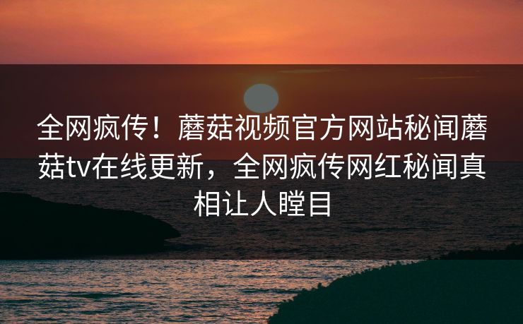 全网疯传！蘑菇视频官方网站秘闻蘑菇tv在线更新，全网疯传网红秘闻真相让人瞠目