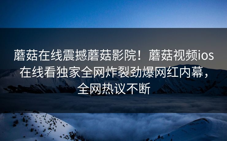 蘑菇在线震撼蘑菇影院！蘑菇视频ios在线看独家全网炸裂劲爆网红内幕，全网热议不断