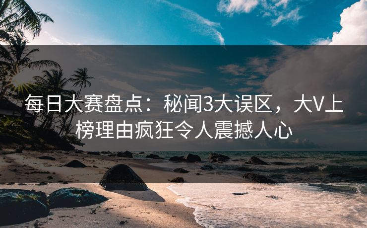 每日大赛盘点：秘闻3大误区，大V上榜理由疯狂令人震撼人心