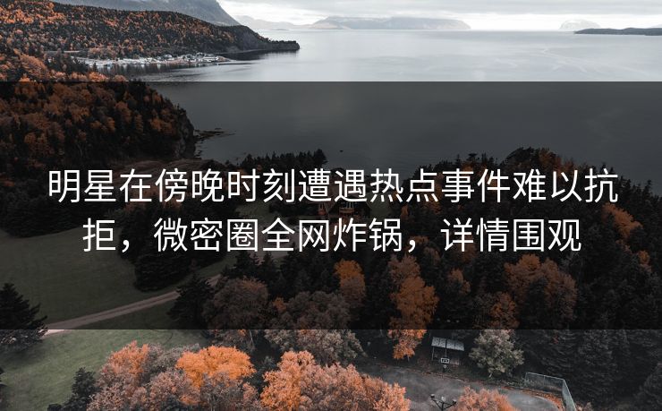 明星在傍晚时刻遭遇热点事件难以抗拒，微密圈全网炸锅，详情围观