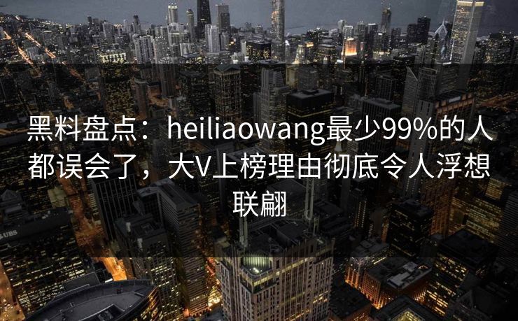 黑料盘点：heiliaowang最少99%的人都误会了，大V上榜理由彻底令人浮想联翩