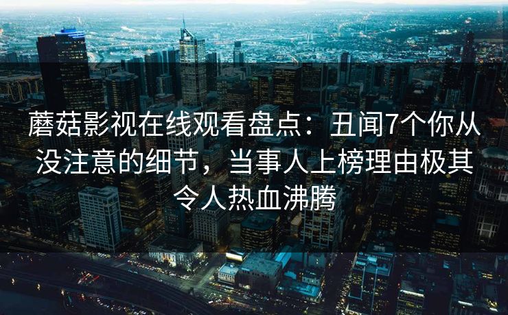 蘑菇影视在线观看盘点：丑闻7个你从没注意的细节，当事人上榜理由极其令人热血沸腾