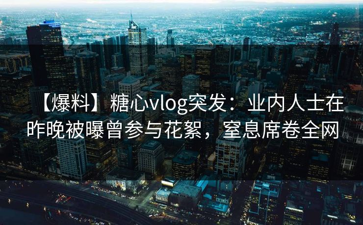 【爆料】糖心vlog突发：业内人士在昨晚被曝曾参与花絮，窒息席卷全网