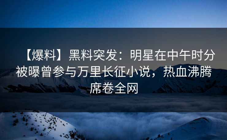 【爆料】黑料突发：明星在中午时分被曝曾参与万里长征小说，热血沸腾席卷全网