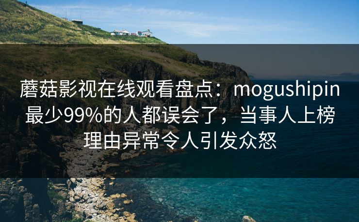 蘑菇影视在线观看盘点：mogushipin最少99%的人都误会了，当事人上榜理由异常令人引发众怒