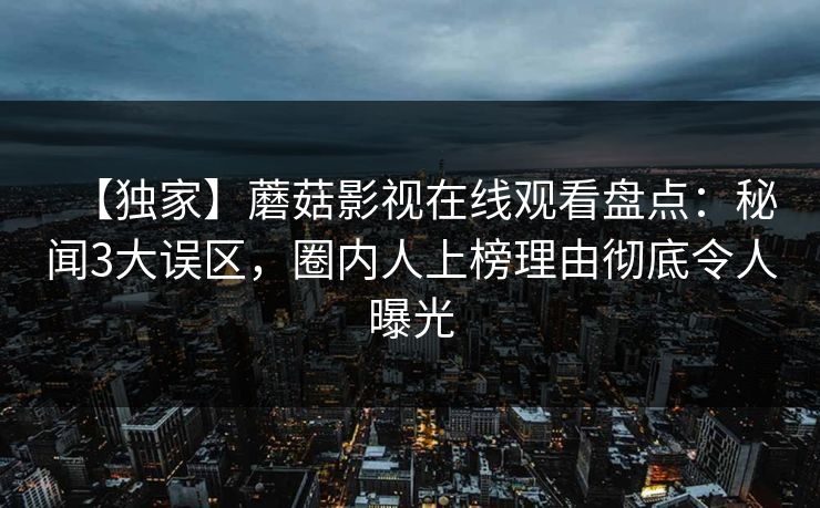 【独家】蘑菇影视在线观看盘点：秘闻3大误区，圈内人上榜理由彻底令人曝光