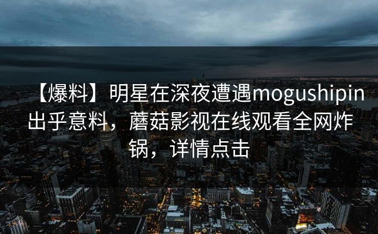 【爆料】明星在深夜遭遇mogushipin出乎意料，蘑菇影视在线观看全网炸锅，详情点击