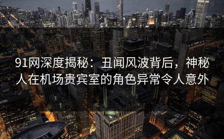 91网深度揭秘：丑闻风波背后，神秘人在机场贵宾室的角色异常令人意外