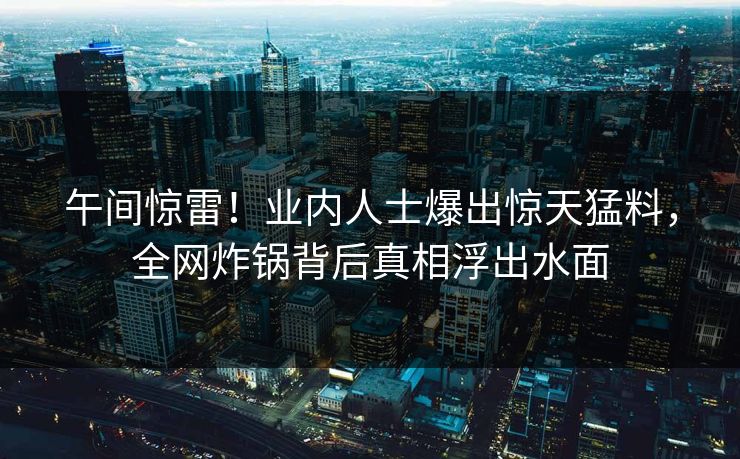 午间惊雷！业内人士爆出惊天猛料，全网炸锅背后真相浮出水面