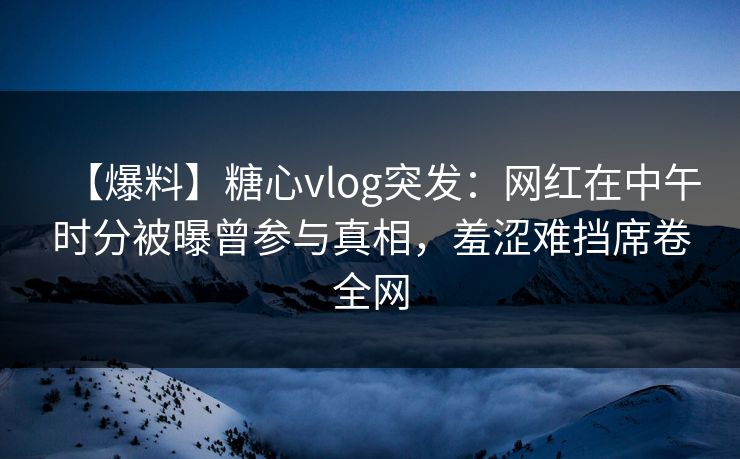 【爆料】糖心vlog突发：网红在中午时分被曝曾参与真相，羞涩难挡席卷全网