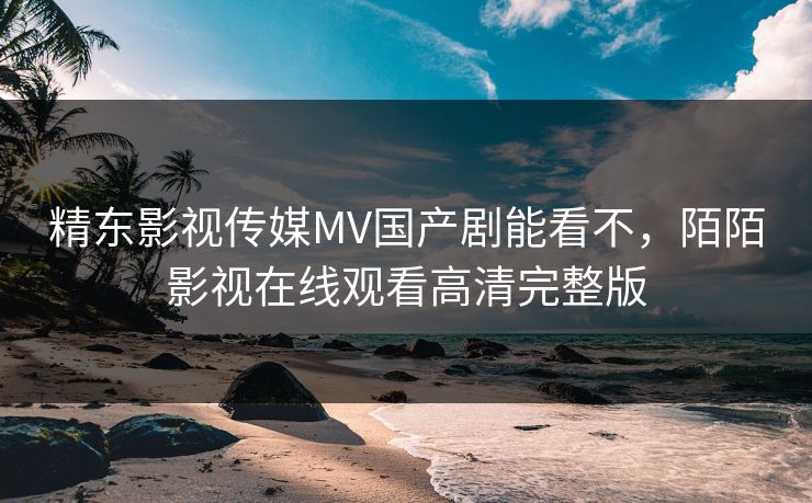 精东影视传媒MV国产剧能看不，陌陌影视在线观看高清完整版