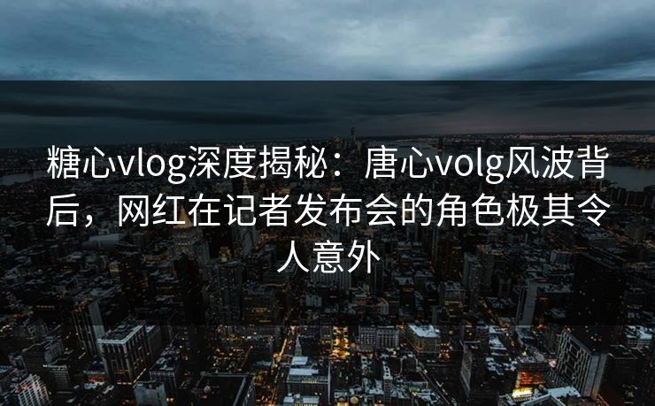 糖心vlog深度揭秘：唐心volg风波背后，网红在记者发布会的角色极其令人意外