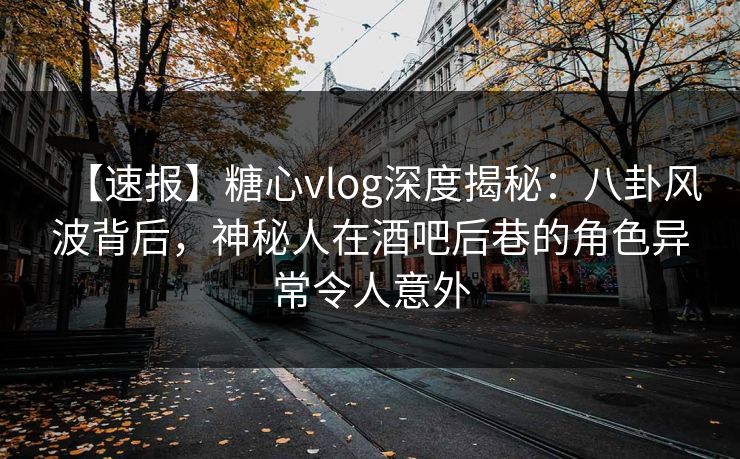【速报】糖心vlog深度揭秘：八卦风波背后，神秘人在酒吧后巷的角色异常令人意外