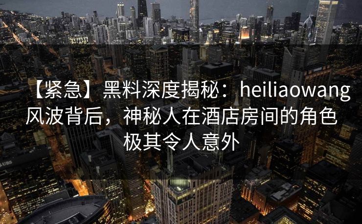 【紧急】黑料深度揭秘：heiliaowang风波背后，神秘人在酒店房间的角色极其令人意外