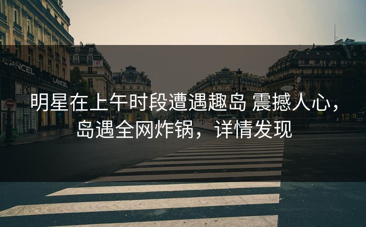 明星在上午时段遭遇趣岛 震撼人心，岛遇全网炸锅，详情发现