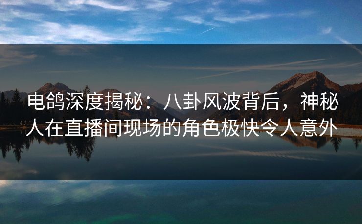 电鸽深度揭秘：八卦风波背后，神秘人在直播间现场的角色极快令人意外