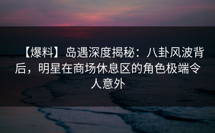【爆料】岛遇深度揭秘：八卦风波背后，明星在商场休息区的角色极端令人意外