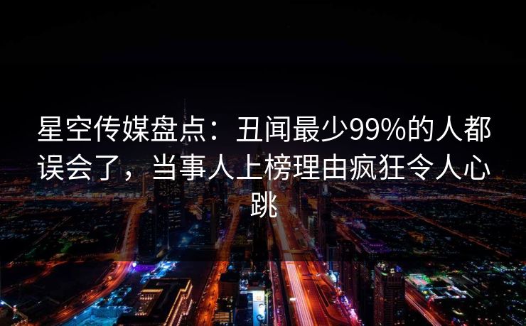 星空传媒盘点：丑闻最少99%的人都误会了，当事人上榜理由疯狂令人心跳