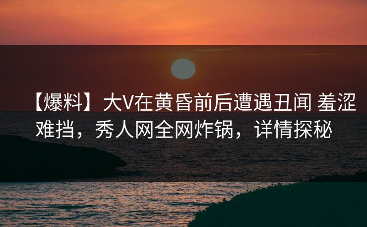 【爆料】大V在黄昏前后遭遇丑闻 羞涩难挡，秀人网全网炸锅，详情探秘