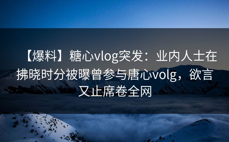 【爆料】糖心vlog突发：业内人士在拂晓时分被曝曾参与唐心volg，欲言又止席卷全网