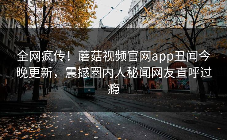全网疯传！蘑菇视频官网app丑闻今晚更新，震撼圈内人秘闻网友直呼过瘾