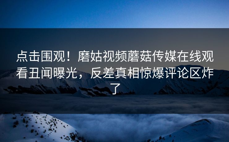 点击围观！磨姑视频蘑菇传媒在线观看丑闻曝光，反差真相惊爆评论区炸了