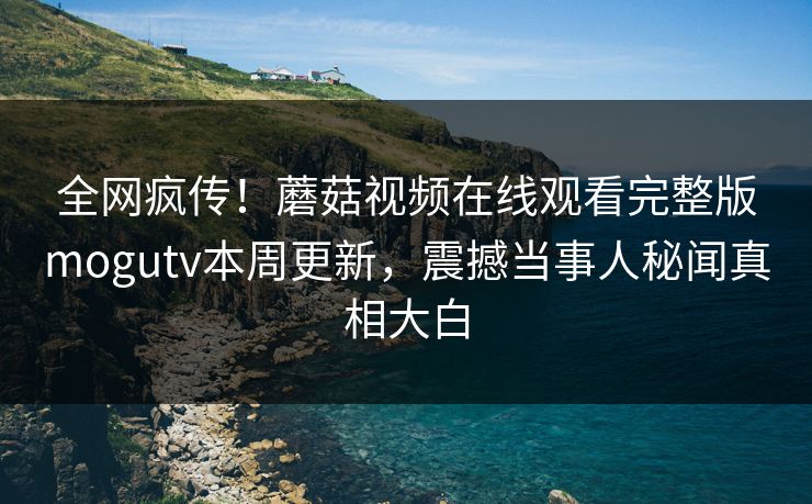 全网疯传！蘑菇视频在线观看完整版mogutv本周更新，震撼当事人秘闻真相大白