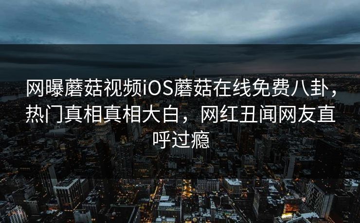 网曝蘑菇视频iOS蘑菇在线免费八卦，热门真相真相大白，网红丑闻网友直呼过瘾
