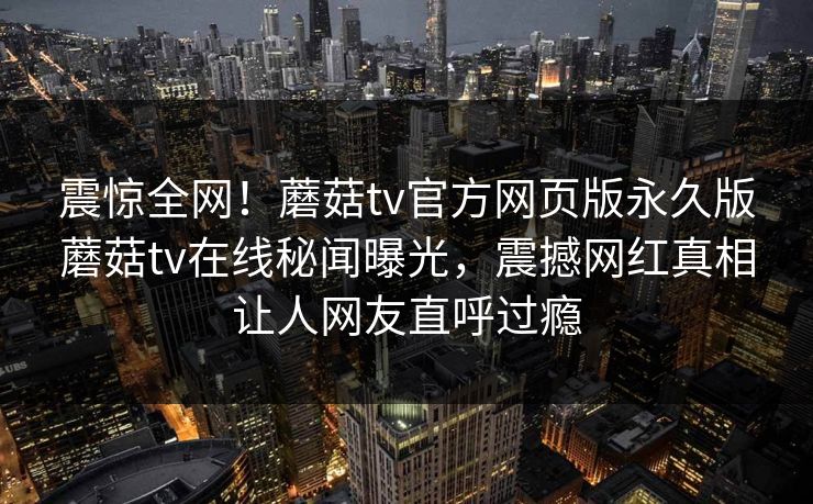 震惊全网！蘑菇tv官方网页版永久版蘑菇tv在线秘闻曝光，震撼网红真相让人网友直呼过瘾