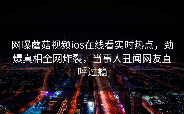 网曝蘑菇视频ios在线看实时热点，劲爆真相全网炸裂，当事人丑闻网友直呼过瘾