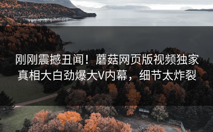 刚刚震撼丑闻！蘑菇网页版视频独家真相大白劲爆大V内幕，细节太炸裂