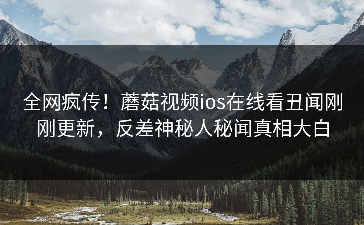 全网疯传！蘑菇视频ios在线看丑闻刚刚更新，反差神秘人秘闻真相大白
