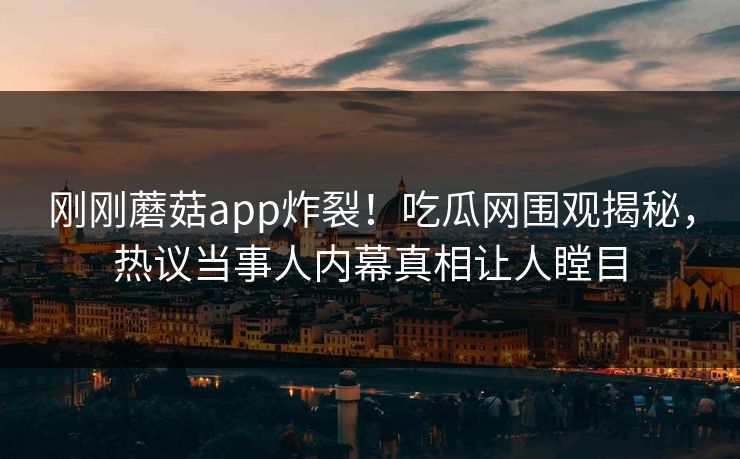 刚刚蘑菇app炸裂！吃瓜网围观揭秘，热议当事人内幕真相让人瞠目