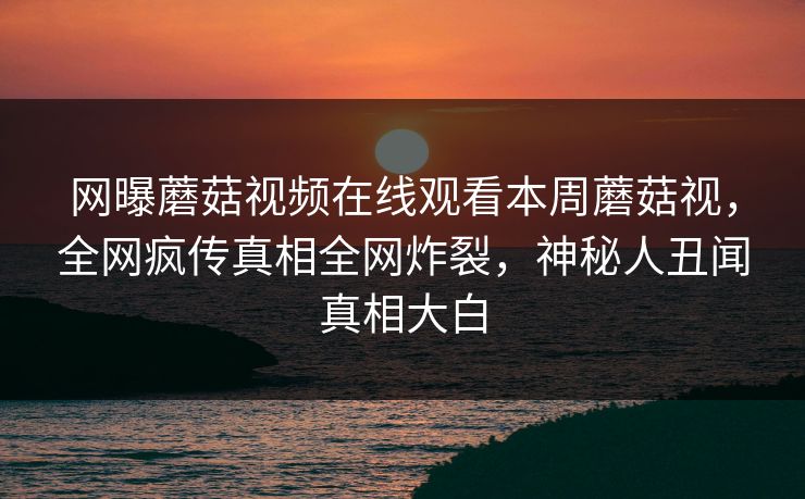 网曝蘑菇视频在线观看本周蘑菇视，全网疯传真相全网炸裂，神秘人丑闻真相大白