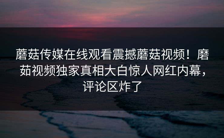 蘑菇传媒在线观看震撼蘑菇视频！磨茹视频独家真相大白惊人网红内幕，评论区炸了