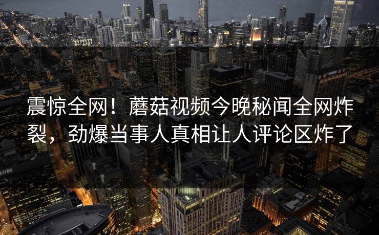 震惊全网！蘑菇视频今晚秘闻全网炸裂，劲爆当事人真相让人评论区炸了