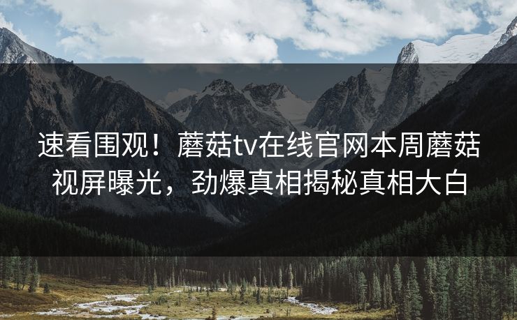 速看围观！蘑菇tv在线官网本周蘑菇视屏曝光，劲爆真相揭秘真相大白