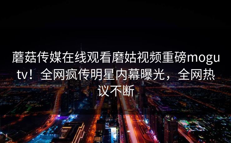 蘑菇传媒在线观看磨姑视频重磅mogutv！全网疯传明星内幕曝光，全网热议不断
