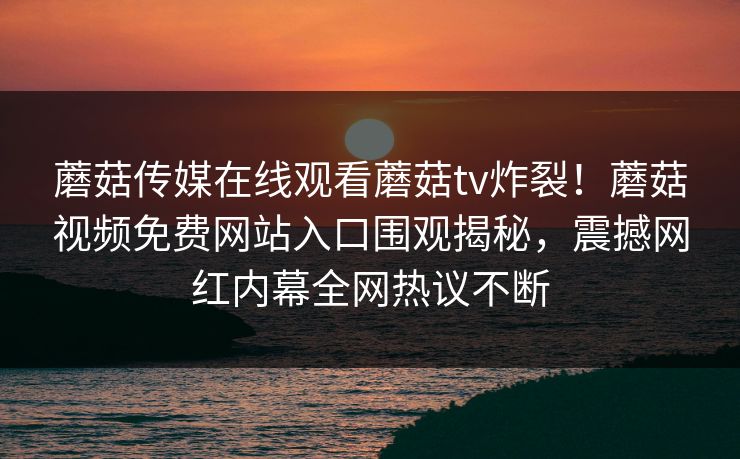 蘑菇传媒在线观看蘑菇tv炸裂！蘑菇视频免费网站入口围观揭秘，震撼网红内幕全网热议不断