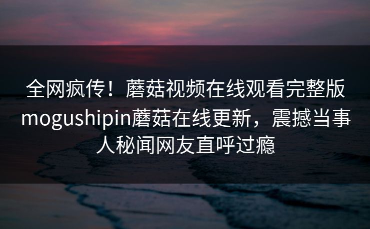 全网疯传！蘑菇视频在线观看完整版mogushipin蘑菇在线更新，震撼当事人秘闻网友直呼过瘾