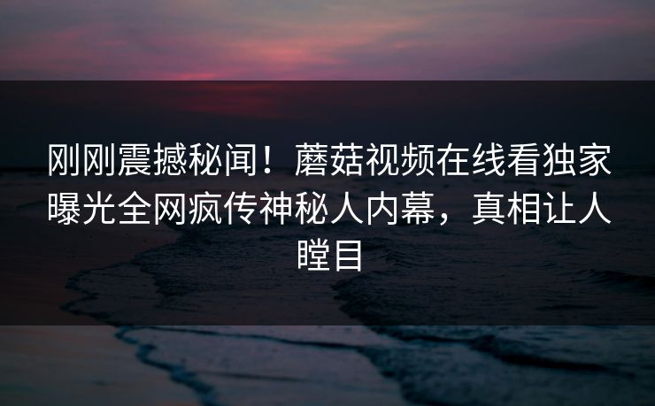 刚刚震撼秘闻！蘑菇视频在线看独家曝光全网疯传神秘人内幕，真相让人瞠目