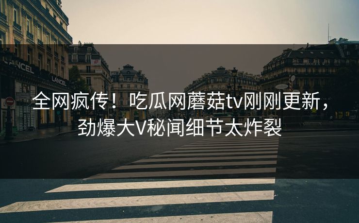 全网疯传！吃瓜网蘑菇tv刚刚更新，劲爆大V秘闻细节太炸裂