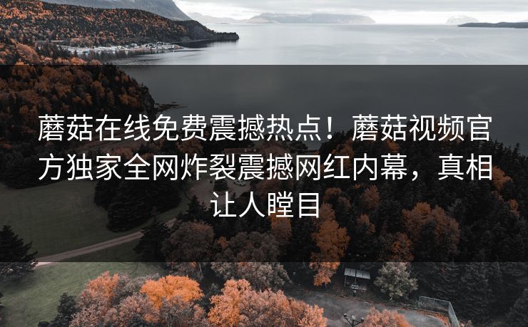 蘑菇在线免费震撼热点！蘑菇视频官方独家全网炸裂震撼网红内幕，真相让人瞠目