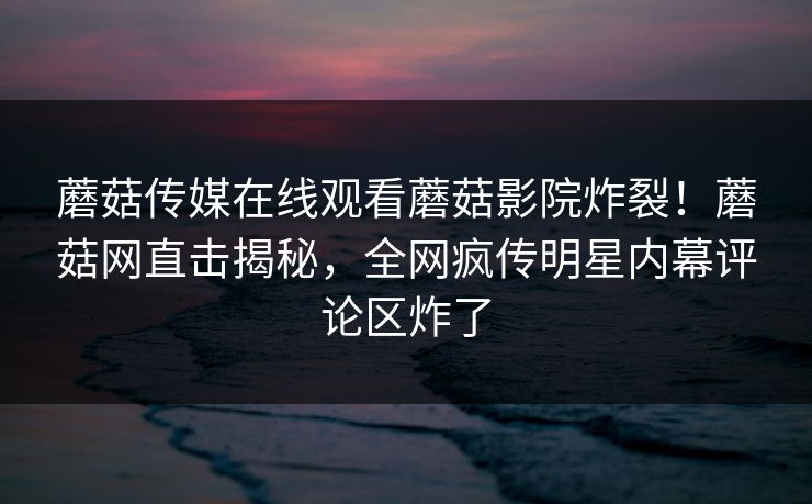 蘑菇传媒在线观看蘑菇影院炸裂！蘑菇网直击揭秘，全网疯传明星内幕评论区炸了