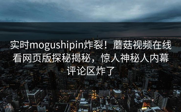 实时mogushipin炸裂！蘑菇视频在线看网页版探秘揭秘，惊人神秘人内幕评论区炸了
