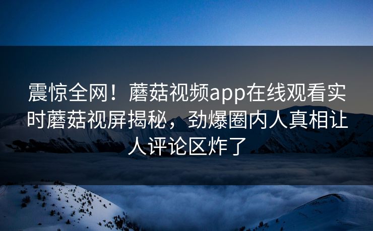 震惊全网！蘑菇视频app在线观看实时蘑菇视屏揭秘，劲爆圈内人真相让人评论区炸了