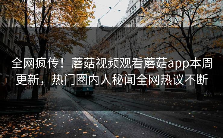 全网疯传！蘑菇视频观看蘑菇app本周更新，热门圈内人秘闻全网热议不断