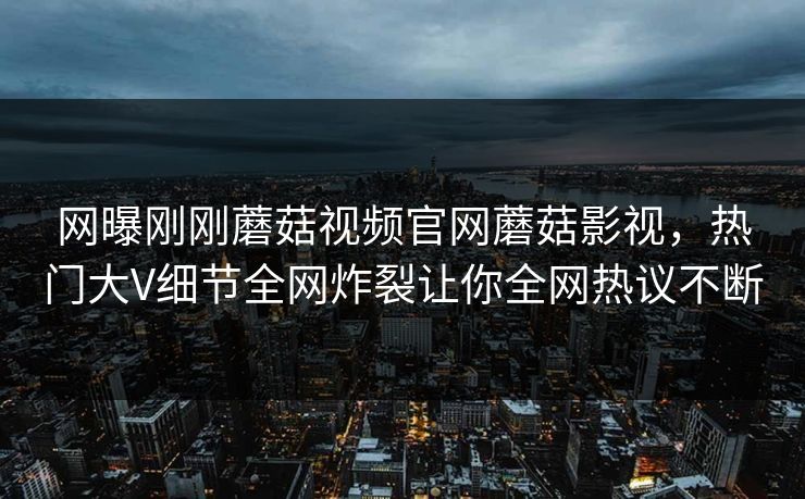 网曝刚刚蘑菇视频官网蘑菇影视，热门大V细节全网炸裂让你全网热议不断