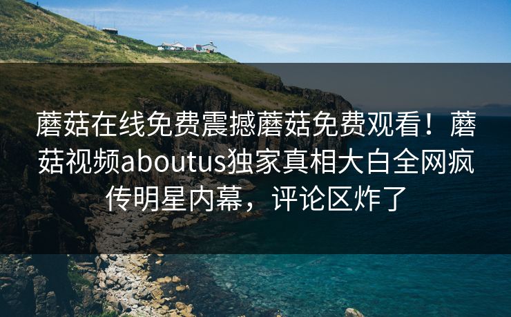 蘑菇在线免费震撼蘑菇免费观看！蘑菇视频aboutus独家真相大白全网疯传明星内幕，评论区炸了