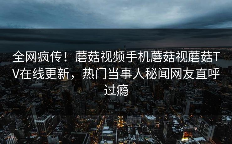 全网疯传！蘑菇视频手机蘑菇视蘑菇TV在线更新，热门当事人秘闻网友直呼过瘾